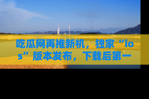 吃瓜网再推新机,独家“ios”版本发布,下载后第一时间获取热点吃瓜信息!