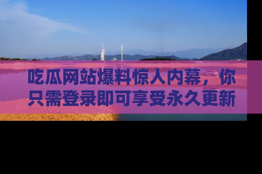 吃瓜网站爆料惊人内幕,你只需登录即可享受永久更新服务!