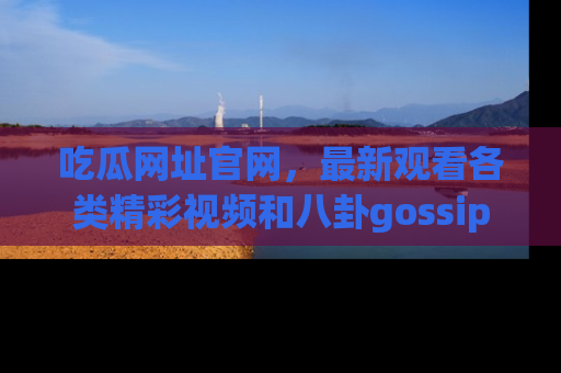 吃瓜网址官网,最新观看各类精彩视频和八卦gossip