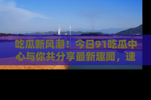 吃瓜新风潮！今日91吃瓜中心与你共分享最新趣闻，速来点击入口看看吧！