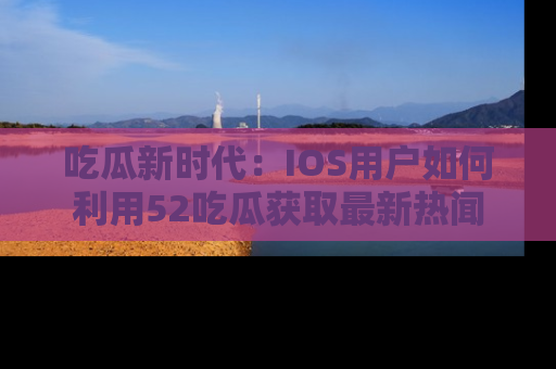 吃瓜新时代：IOS用户如何利用52吃瓜获取最新热闻
