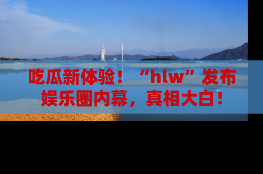 吃瓜新体验！“hlw”发布娱乐圈内幕，真相大白！