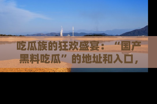 吃瓜族的狂欢盛宴：“国产黑料吃瓜”的地址和入口，让你尽情享受流行文化！