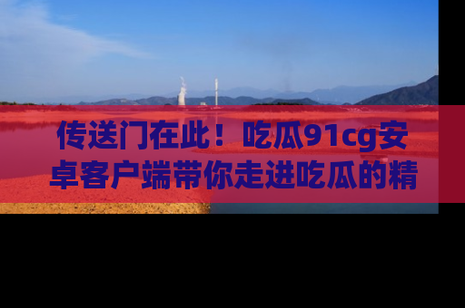 传送门在此!吃瓜91cg安卓客户端带你走进吃瓜的精彩世界