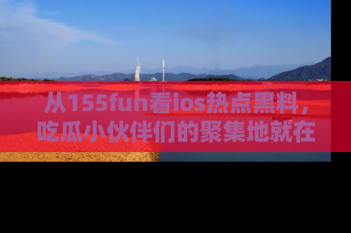 从155fun看ios热点黑料，吃瓜小伙伴们的聚集地就在这里！