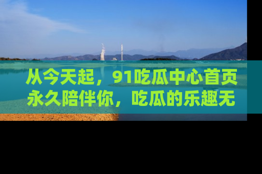 从今天起，91吃瓜中心首页永久陪伴你，吃瓜的乐趣无穷无尽！