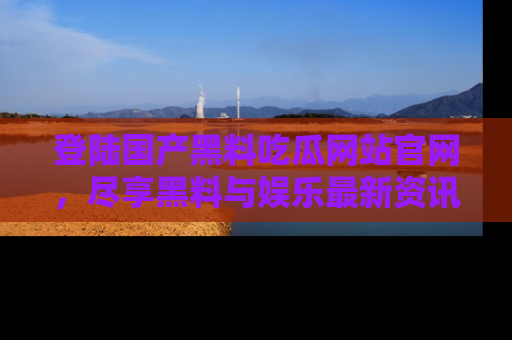 登陆国产黑料吃瓜网站官网，尽享黑料与娱乐最新资讯