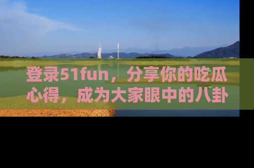 登录51fun，分享你的吃瓜心得，成为大家眼中的八卦专家！