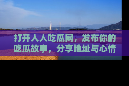 打开人人吃瓜网，发布你的吃瓜故事，分享地址与心情！