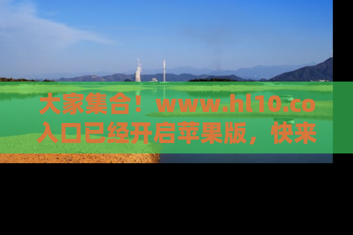 大家集合！www.hl10.co入口已经开启苹果版，快来一起享受吃瓜吧！