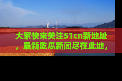 大家快来关注51cn新地址，最新吃瓜新闻尽在此地，绝对不容错过哦！