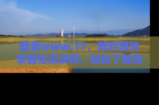 登录www.17，随时随地掌握吃瓜诀窍，轻松了解热点！