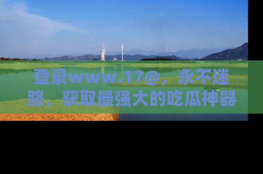 登录www.17@，永不迷路，获取最强大的吃瓜神器，解锁娱乐新动态。
