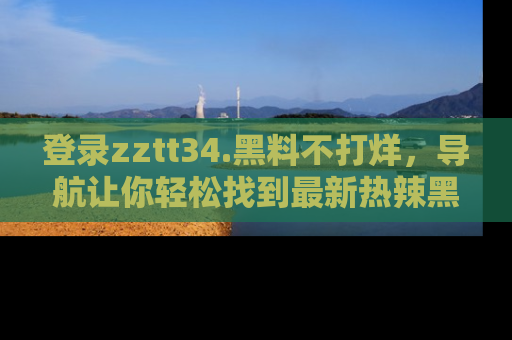 登录zztt34.黑料不打烊,导航让你轻松找到最新热辣黑料,吃瓜更方便!
