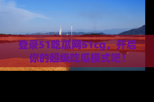 登录51吃瓜网51cg，开启你的超级吃瓜模式吧！