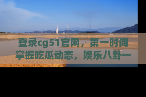 登录cg51官网，第一时间掌握吃瓜动态，娱乐八卦一网打尽！
