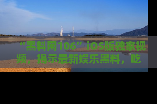 “黑料网106”iOS版独家视频,揭示最新娱乐黑料,吃瓜不停!