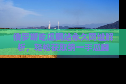俄罗斯吃瓜网站永久网址解析，轻松获取第一手瓜闻