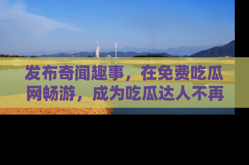 发布奇闻趣事，在免费吃瓜网畅游，成为吃瓜达人不再是梦！