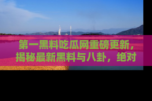 第一黑料吃瓜网重磅更新，揭秘最新黑料与八卦，绝对不容错过