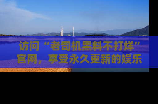 访问“老司机黑料不打烊”官网，享受永久更新的娱乐八卦和内幕新闻！