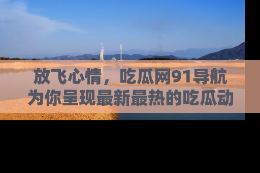放飞心情，吃瓜网91导航为你呈现最新最热的吃瓜动态！