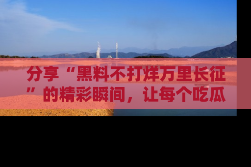 分享“黑料不打烊万里长征”的精彩瞬间，让每个吃瓜人都乐在其中！