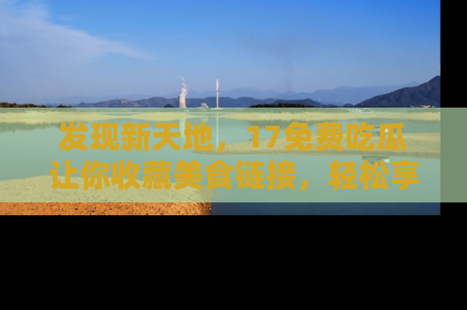 发现新天地，17免费吃瓜让你收藏美食链接，轻松享受美好生活
