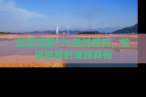 赶紧观看17c黑料爆料，发现隐藏的线路真相
