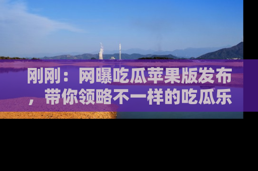 刚刚：网曝吃瓜苹果版发布，带你领略不一样的吃瓜乐趣！