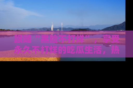 跟随“黑脸不打烊”，享受永久不打烊的吃瓜生活，热辣八卦不断