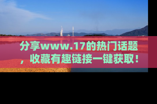分享www.17的热门话题，收藏有趣链接一键获取！