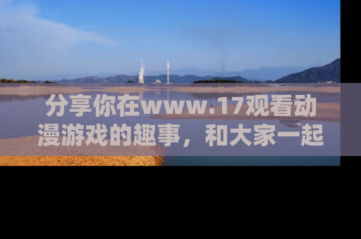 分享你在www.17观看动漫游戏的趣事，和大家一起探讨二次元魅力！