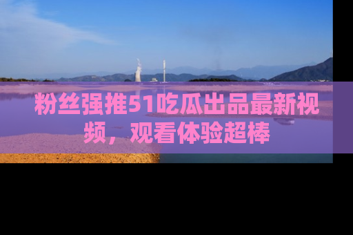 粉丝强推51吃瓜出品最新视频，观看体验超棒