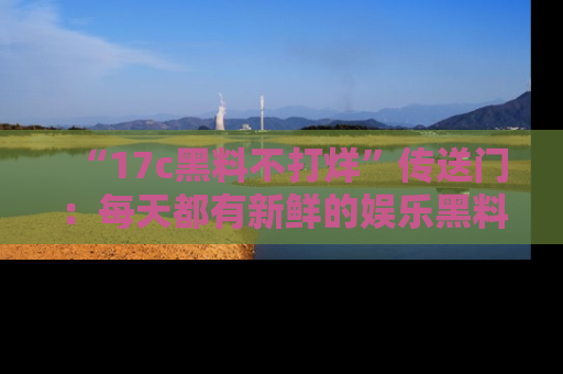 “17c黑料不打烊”传送门：每天都有新鲜的娱乐黑料等你来揭秘！