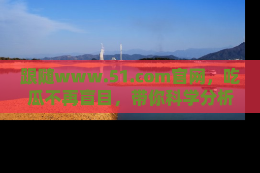 跟随www.51.com官网，吃瓜不再盲目，带你科学分析娱乐圈动态！