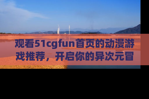观看51cgfun首页的动漫游戏推荐，开启你的异次元冒险之旅！