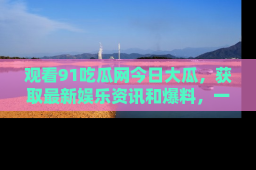 观看91吃瓜网今日大瓜，获取最新娱乐资讯和爆料，一起来围观！
