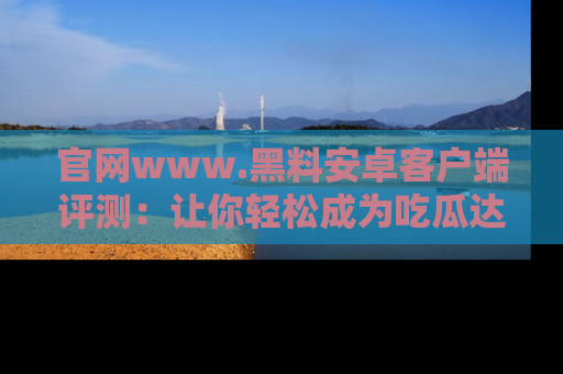 官网www.黑料安卓客户端评测：让你轻松成为吃瓜达人！