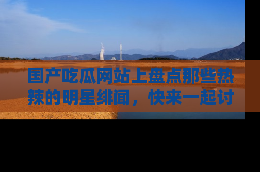 国产吃瓜网站上盘点那些热辣的明星绯闻，快来一起讨论吧！