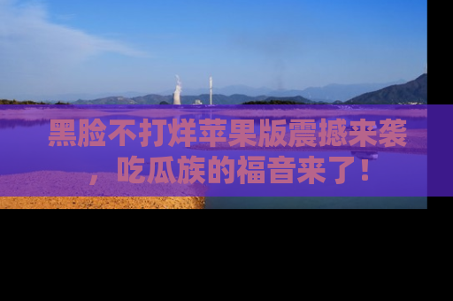 黑脸不打烊苹果版震撼来袭，吃瓜族的福音来了！