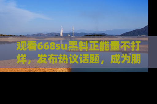 观看668su黑料正能量不打烊，发布热议话题，成为朋友圈焦点！