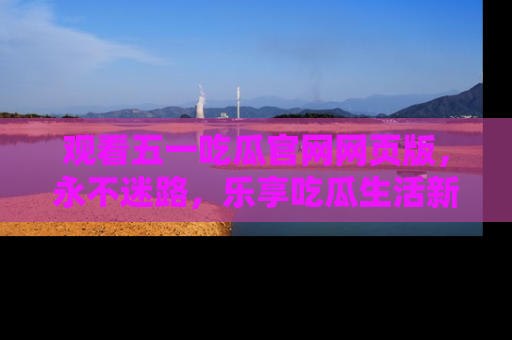 观看五一吃瓜官网网页版，永不迷路，乐享吃瓜生活新方式