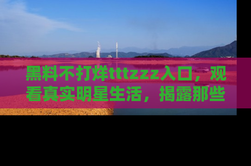 黑料不打烊tttzzz入口，观看真实明星生活，揭露那些不为人知的真相