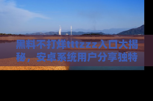 黑料不打烊tttzzz入口大揭秘，安卓系统用户分享独特的获取方式！