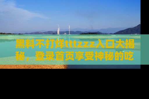 黑料不打烊tttzzz入口大揭秘，登录首页享受神秘的吃瓜时光，不容错过～