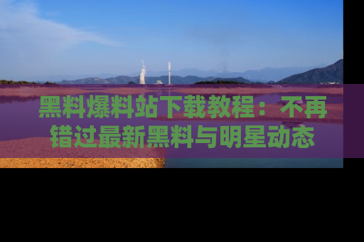 黑料爆料站下载教程：不再错过最新黑料与明星动态