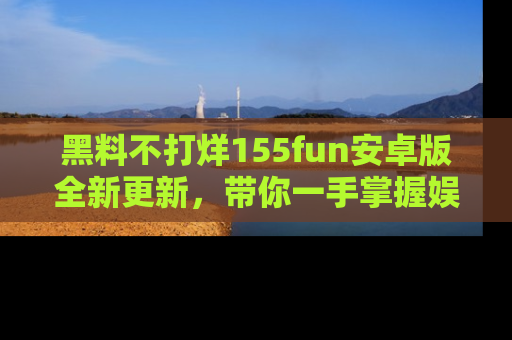黑料不打烊155fun安卓版全新更新，带你一手掌握娱乐圈的秘密与八卦！