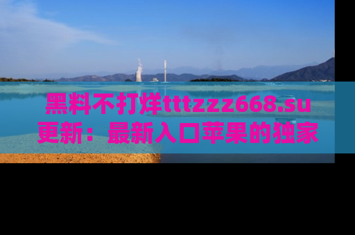 黑料不打烊tttzzz668.su更新：最新入口苹果的独家黑料，你不能错过的真相！