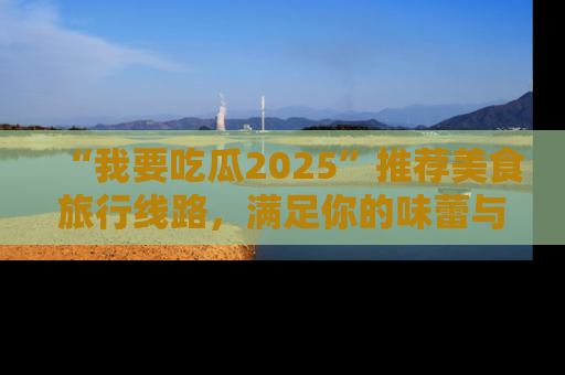 “我要吃瓜2025”推荐美食旅行线路,满足你的味蕾与好奇心